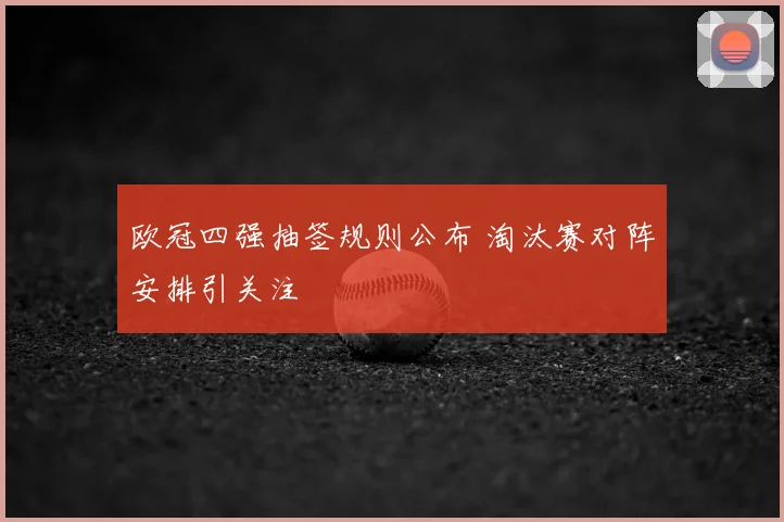 欧冠四强抽签规则公布 淘汰赛对阵安排引关注