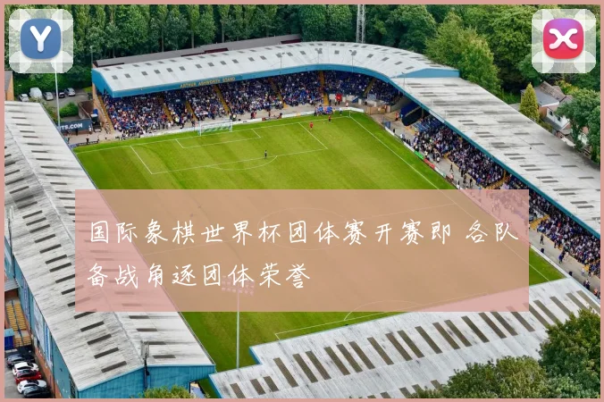 国际象棋世界杯团体赛开赛即 各队备战角逐团体荣誉