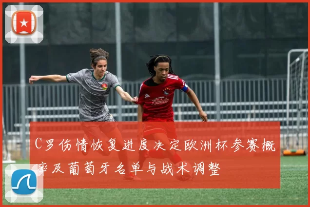 C罗伤情恢复进度决定欧洲杯参赛概率及葡萄牙名单与战术调整