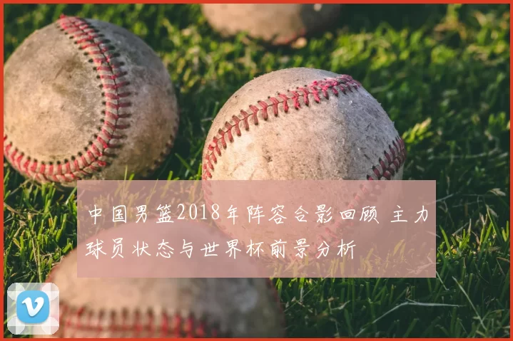 中国男篮2018年阵容合影回顾 主力球员状态与世界杯前景分析