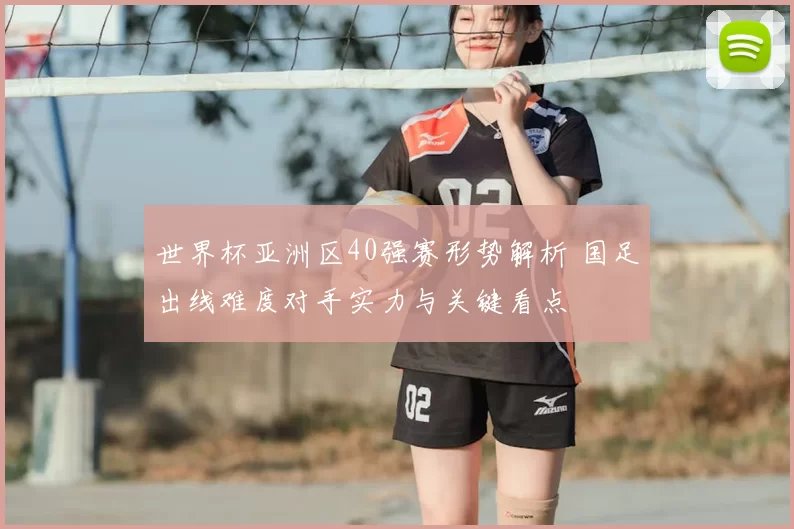 世界杯亚洲区40强赛形势解析 国足出线难度对手实力与关键看点