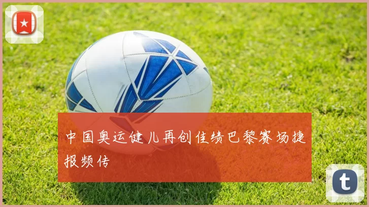 中国奥运健儿再创佳绩巴黎赛场捷报频传