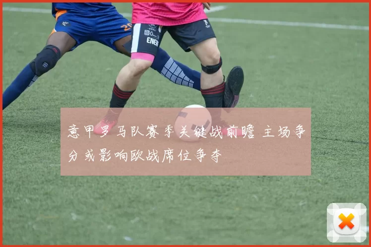 意甲罗马队赛季关键战前瞻 主场争分或影响欧战席位争夺