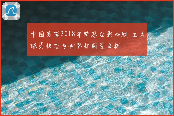 中国男篮2018年阵容合影回顾 主力球员状态与世界杯前景分析