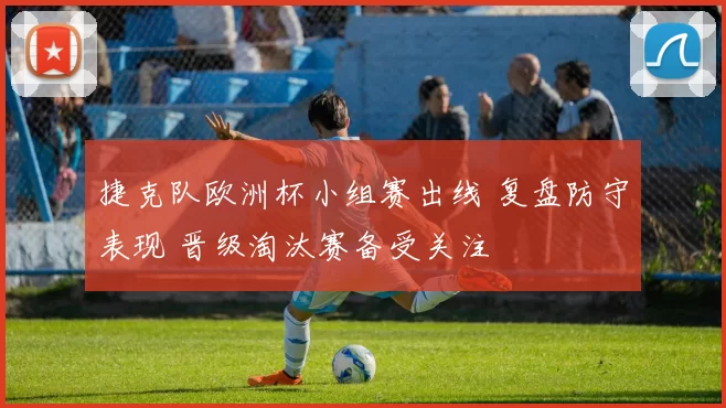 捷克队欧洲杯小组赛出线 复盘防守表现 晋级淘汰赛备受关注