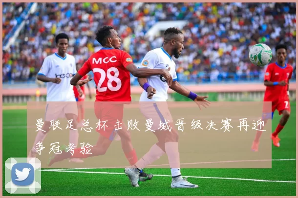 曼联足总杯击败曼城晋级决赛再迎争冠考验