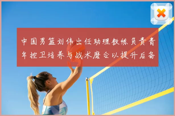 中国男篮刘伟出任助理教练负责青年控卫培养与战术磨合以提升后备力量