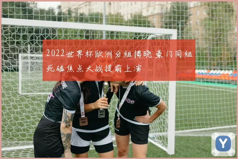 2022世界杯欧洲分组揭晓 豪门同组死磕焦点大战提前上演