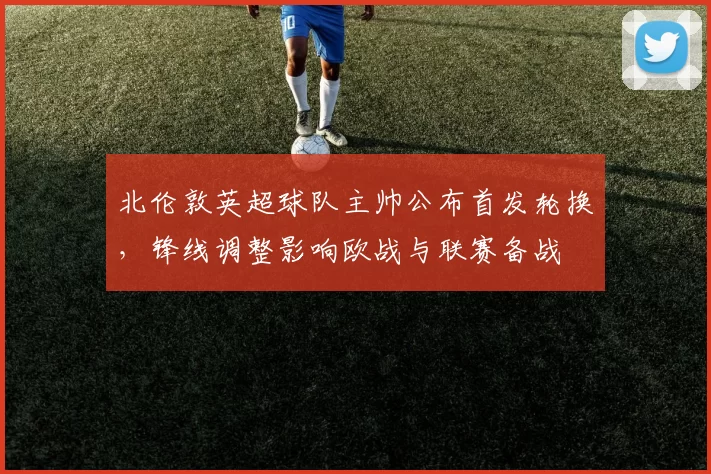 北伦敦英超球队主帅公布首发轮换,锋线调整影响欧战与联赛备战