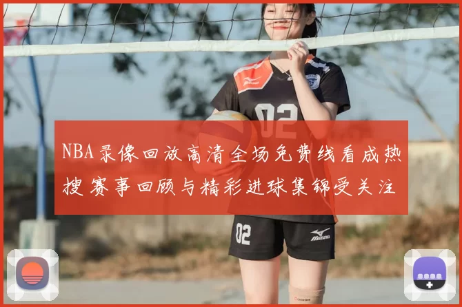 NBA录像回放高清全场免费线看成热搜 赛事回顾与精彩进球集锦受关注