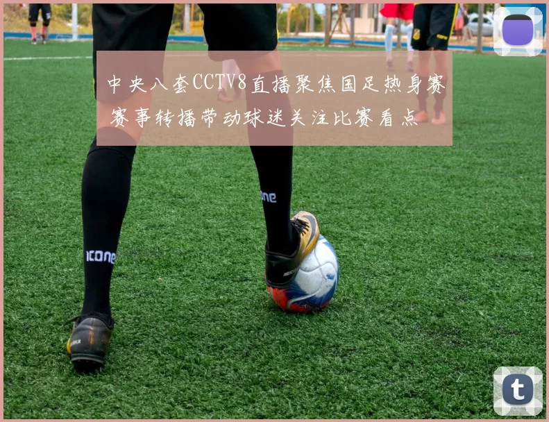 中央八套CCTV8直播聚焦国足热身赛 赛事转播带动球迷关注比赛看点