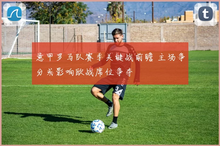 意甲罗马队赛季关键战前瞻 主场争分或影响欧战席位争夺