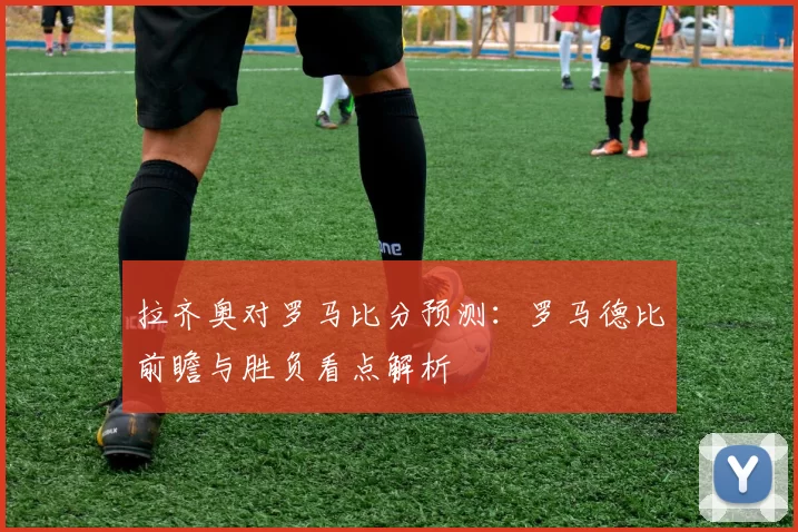 拉齐奥对罗马比分预测：罗马德比前瞻与胜负看点解析