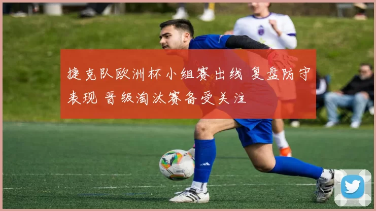 捷克队欧洲杯小组赛出线 复盘防守表现 晋级淘汰赛备受关注