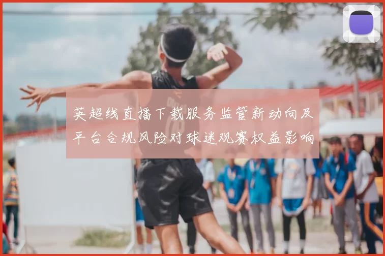 英超线直播下载服务监管新动向及平台合规风险对球迷观赛权益影响