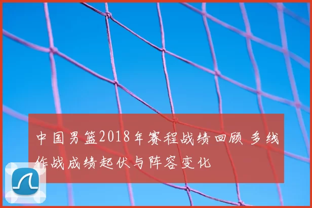 中国男篮2018年赛程战绩回顾 多线作战成绩起伏与阵容变化