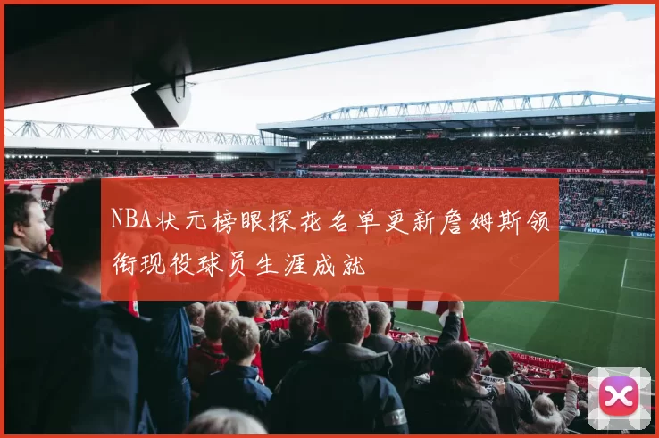 NBA状元榜眼探花名单更新詹姆斯领衔现役球员生涯成就