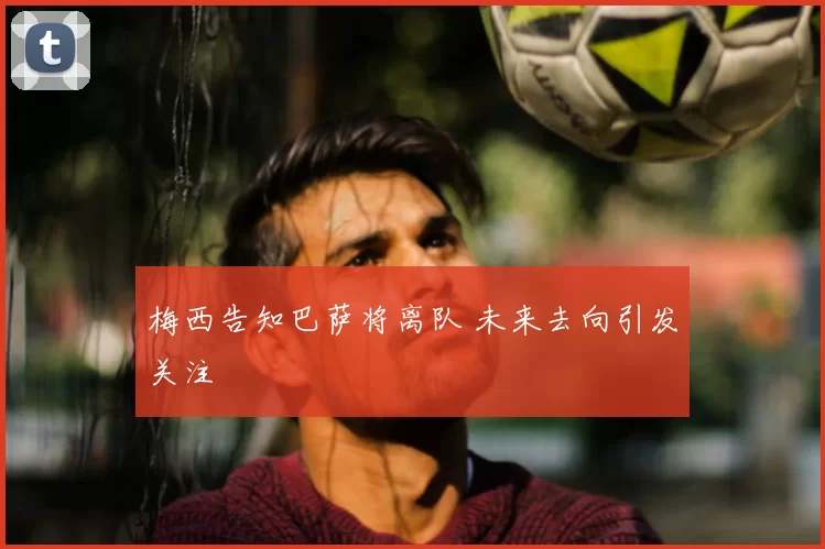 梅西告知巴萨将离队 未来去向引发关注