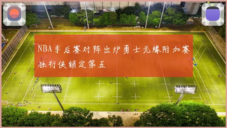 NBA季后赛对阵出炉勇士无缘附加赛独行侠锁定第五