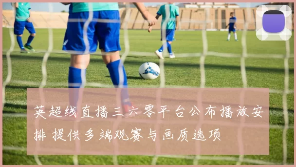 英超线直播三六零平台公布播放安排 提供多端观赛与画质选项