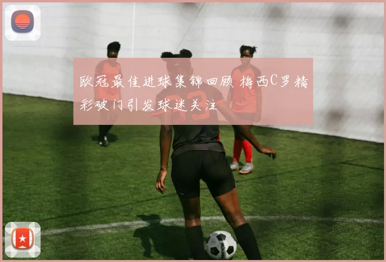 欧冠最佳进球集锦回顾 梅西C罗精彩破门引发球迷关注
