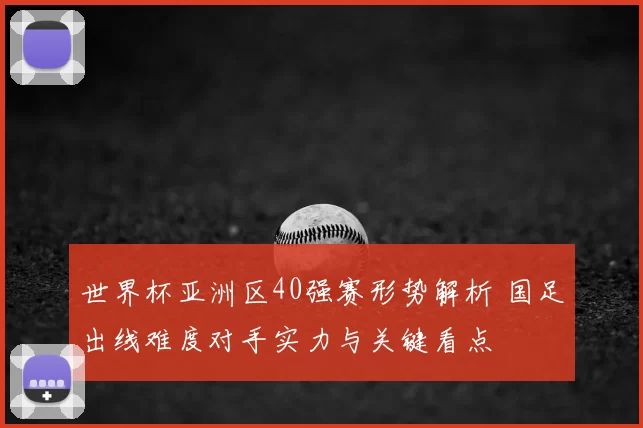 世界杯亚洲区40强赛形势解析 国足出线难度对手实力与关键看点