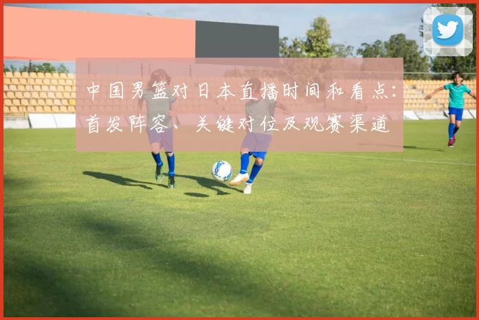中国男篮对日本直播时间和看点:首发阵容、关键对位及观赛渠道