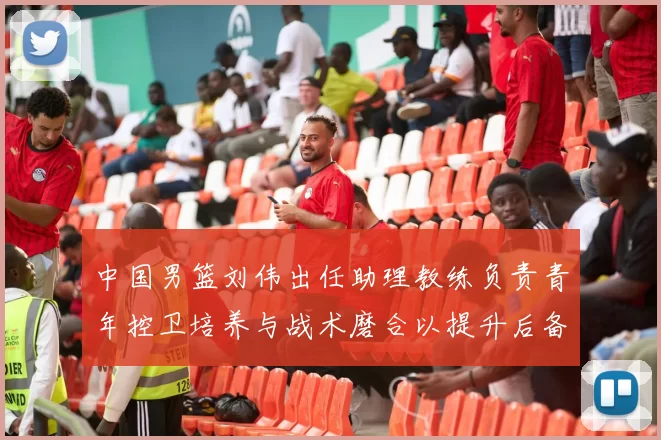 中国男篮刘伟出任助理教练负责青年控卫培养与战术磨合以提升后备力量