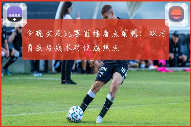 今晚女足比赛直播看点前瞻：双方首发与战术对位成焦点