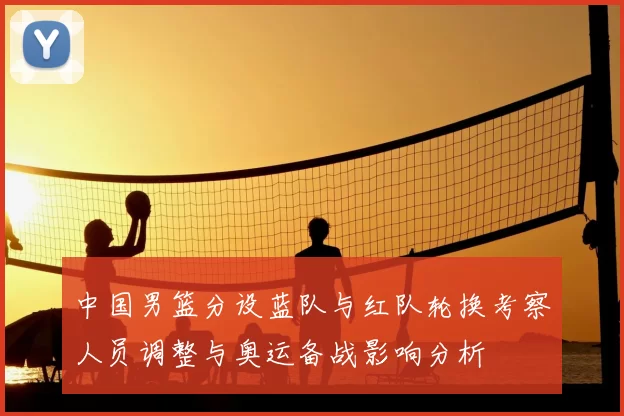 中国男篮分设蓝队与红队轮换考察人员调整与奥运备战影响分析