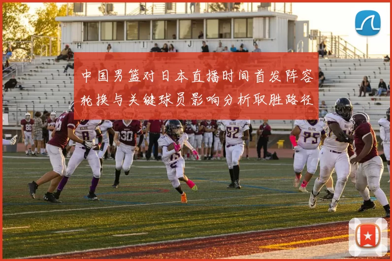 中国男篮对日本直播时间首发阵容轮换与关键球员影响分析取胜路径