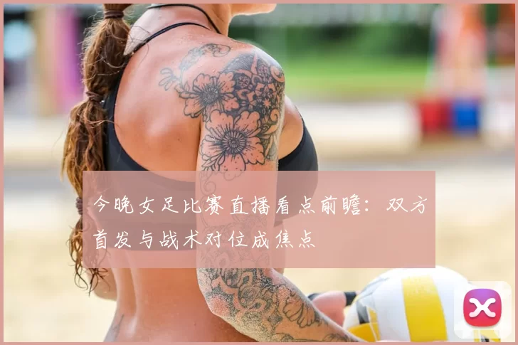 今晚女足比赛直播看点前瞻：双方首发与战术对位成焦点