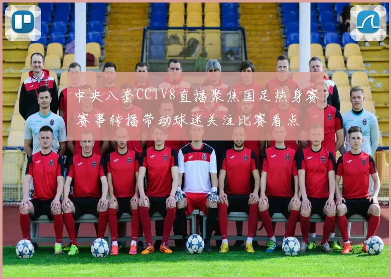 中央八套CCTV8直播聚焦国足热身赛 赛事转播带动球迷关注比赛看点